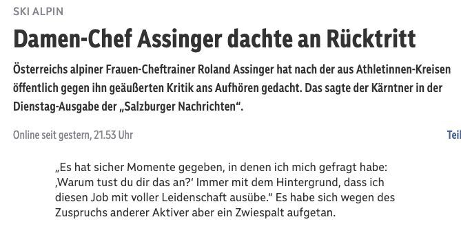 SKI ALPIN

Damen-Chef Assinger dachte an Rücktritt

Österreichs alpiner Frauen-Cheftrainer Roland Assinger hat nach der aus Athletinnen-Kreisen öffentlich gegen ihn geäußerten Kritik ans Aufhören gedacht. Das sagte der Kärntner in der Dienstag-Ausgabe der,,Salzburger Nachrichten".

„Es hat sicher Momente gegeben, in denen ich mich gefragt habe: Warum tust du dir das an?' Immer mit dem Hintergrund, dass ich diesen Job mit voller Leidenschaft ausübe." Es habe sich wegen des Zuspruchs anderer Aktiver aber ein Zwiespalt aufgetan.

