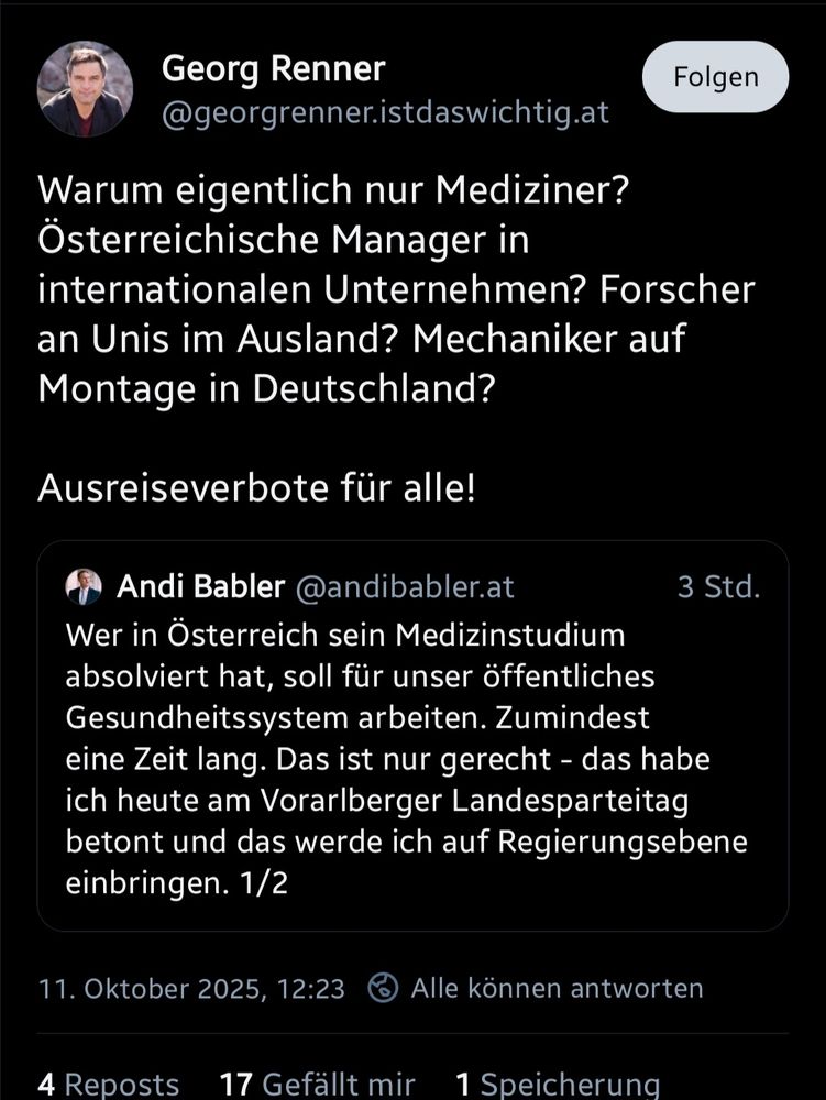 Screenshot eines Posts von @georgrenner.istdaswichtig.at

Warum eigentlich nur Mediziner? Österreichische Manager in internationalen Unternehmen? Forscher an Unis im Ausland? Mechaniker auf Montage in Deutschland?

Ausreiseverbote für alle!

Zitiert hat er den Post von @andibabler.at

Wer in Österreich sein Medizinstudium absolviert hat, soll für unser öffentliches Gesundheitssystem arbeiten. Zumindest eine Zeit lang. Das ist nur gerecht - das habe ich heute am Vorarlberger Landesparteitag betont und das werde ich auf Regierungsebene einbringen. 1/2
