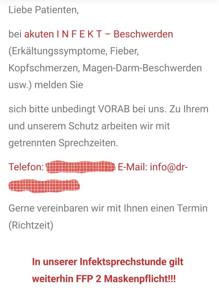 Liebe Patienten
bei akuten INF E K T - Beschwerden
(Erkältungssymptome, Fieber,
Kopfschmerzen, Magen-Darm-Beschwerden
usw.) melden Sie
sich bitte unbedingt VORAB bei uns. Zu Ihrem
und unserem Schutz arbeiten wir mit
getrennten Sprechzeiten
Telefon: unkenntlich gemacht 
E-Mail: info@unkenntlich gemacht 
Gerne vereinbaren wir mit Ihnen einen Termin
(Richtzeit)
In fett und rot geschrieben:
In unserer Infektsprechstunde gilt
weiterhin FFP 2 Maskenpflicht!!