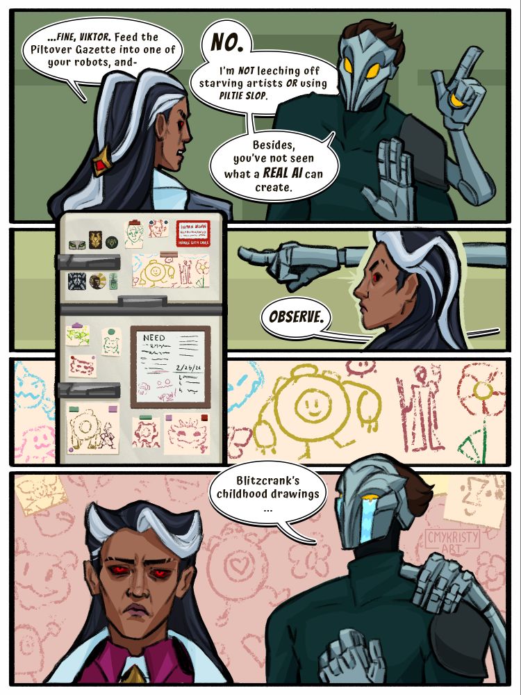 A 1-page League of Legends fan comic. Renata Glasc and Viktor the Machine Herald are mid-argument over an assignment in Viktor's kitchen. Renata speaks "... FINE, Viktor. Feed the Piltover Gazette into one of your robots, and-" before Viktor interjects, "I’m not leeching off starving artists OR using Piltie slop. Besides, you’ve not seen what a REAL A I can create. Observe." The hex claw points directly at Viktor's fridge that's covered in childish crayon drawings of Blitzcrank, Ekko, Zeri, Rio, poros, and more. Notably, there's one of Blitzcrank and Viktor together. Viktor's mask comically cries while he declares "Blitzcrank's childhood drawings..." Renata is displeased.