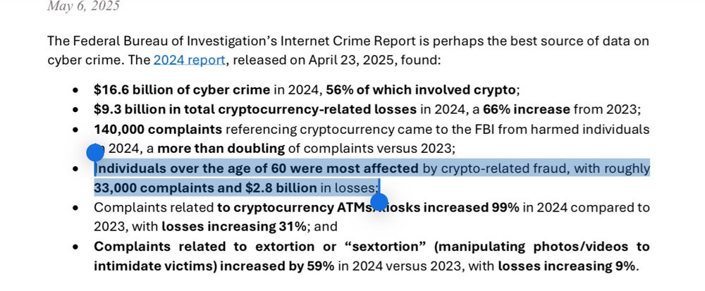 bettermarkets.org
May 6, 2025
The Federal Bureau of Investigation's Internet Crime Report is perhaps the best source of data on cyber crime. The 2024 report, released on April 23, 2025, found:
• $16.6 billion of cyber crime in 2024, 56% of which involved crypto;
• $9.3 billion in total cryptocurrency-related losses in 2024, a 66% increase from 2023;
• 140,000 complaints referencing cryptocurrency came to the FBI from harmed individuals
2024, a more than doubling of complaints versus 2023;
• Individuals over the age of 60 were most affected by crypto-related fraud, with roughly 33,000 complaints and $2.8 billion in losses:
• Complaints related to cryptocurrency ATMs…iosks increased 99% in 2024 compared to 2023, with losses increasing 31%; and
• Complaints related to extortion or "sextortion" (manipulating photos/videos to intimidate victims) increased by 59% in 2024 versus 2023, with losses increasing 9%.
①