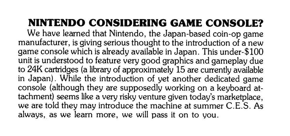 Nintendo Considering Game Console?

We have learned that Nintendo, the Japan-based coin-op game manufacturer, is giving serious thought to the introduction of a new game console which is already available in Japan. This under-$100 unit is understood to feature very good graphics and gameplay due to 24K cartridges (a library of approximately 15 are currently available in Japan). While the introduction of yet another dedicated game console (although they are supposedly working on a keyboard attachment) seems like a very risky venture given today's marketplace, we are told they may introduce the machine at summer C.E.S. As always, as we learn more, we will pass it on to you.