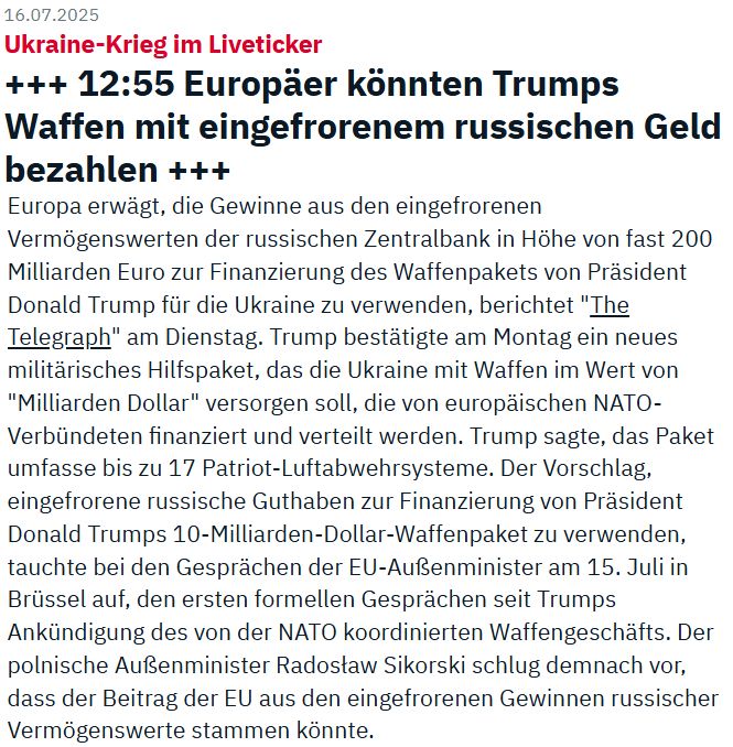 Aus n-tv.de
Ukraine-Krieg im Liveticker
+++ 12:55 Europäer könnten Trumps Waffen mit eingefrorenem russischen Geld bezahlen
Europa erwägt, die Gewinne aus den eingefrorenen Vermögenswerten der russischen Zentralbank in Höhe von fast 200 Milliarden Euro zur Finanzierung des Waffenpakets von Präsident Donald Trump für die Ukraine zu verwenden, berichtet "The Telegraph" am Dienstag. Trump bestätigte am Montag ein neues militärisches Hilfspaket, das die Ukraine mit Waffen im Wert von "Milliarden Dollar" versorgen soll, die von europäischen NATO-Verbündeten finanziert und verteilt werden. Trump sagte, das Paket umfasse bis zu 17 Patriot-Luftabwehrsysteme. Der Vorschlag, eingefrorene russische Guthaben zur Finanzierung von Präsident Donald Trumps 10-Milliarden-Dollar-Waffenpaket zu verwenden, tauchte bei den Gesprächen der EU-Außenminister am 15. Juli in Brüssel auf, den ersten formellen Gesprächen seit Trumps Ankündigung des von der NATO koordinierten Waffengeschäfts. Der polnische Außenminister Radosław Sikorski schlug demnach vor, dass der Beitrag der EU aus den eingefrorenen Gewinnen russischer Vermögenswerte stammen könnte.