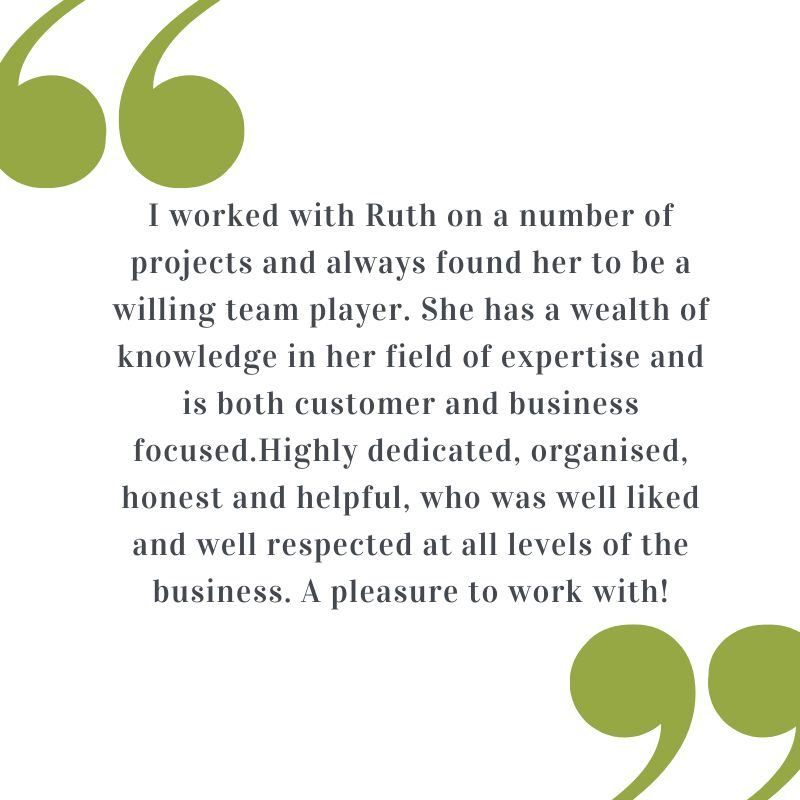Testimonial: I worked with Ruth on a number of projects and always found her to be a willing team player. She has a wealth of knowledge in her field of expertise and is both customer and business focused. Highly dedicated, organised, honest and helpful, who was well liked and well respected at all levels of the business. A pleasure to work with!