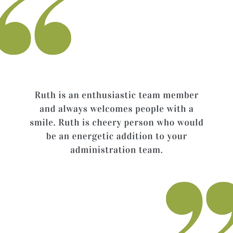 Testimonial: Ruth is an enthusiastic team member and always welcomes people with a smile. Ruth is a cheery person who would be an energetic addition to your administration team.