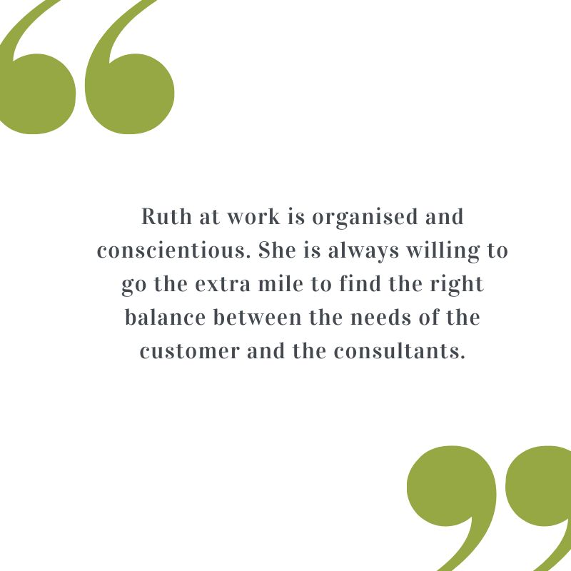 Testimonial: Ruth at work is organised and conscientious. She is always willing to go the extra mile to find the right balance between the needs of the customer and the consultants.