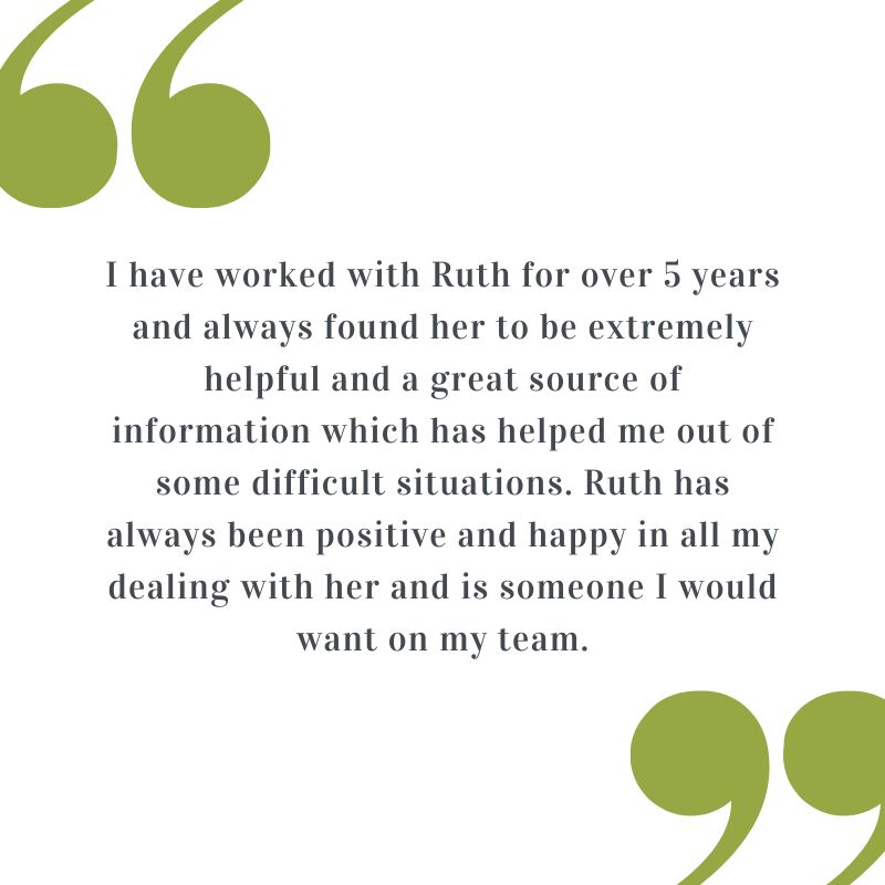 Testimonial: I have worked with Ruth for over 5 years and always found her to be extremely helpful and a great source of information which has helped me out of some difficult situations. Ruth has always been positive and happy in all my dealing with her and is someone I would want on my team.