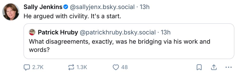 A screenshot of a Bluesky post in which Sally Jenkins (@sallyjenx.bsky.social) is responding to a previous post by Natty (@nattybdc.bsky.social). 
Natty's post reads:
"What disagreements, exactly, was he bridging via his work and
words?"
Sally Jenkins' quote post reads:
"He argued with civility. It's a start."
