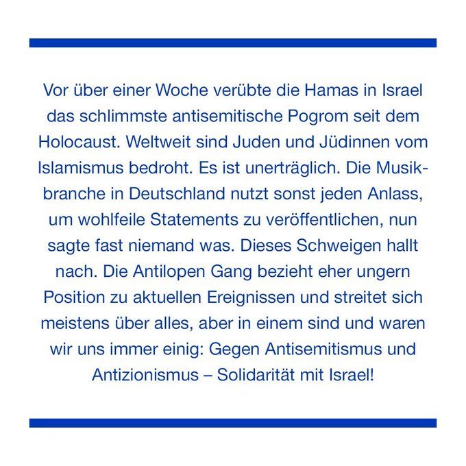 Textbild von der Antilopengang / blaue Schrift auf weiß: 

Vor über einer Woche verübte die Hamas in Israel das schlimmste antisemitische Pogrom seit dem Holocaust. Weltweit sind Juden und Jüdinnen vom Islamismus bedroht. Es ist unerträglich. Die Musik-branche in Deutschland nutzt sonst jeden Anlass, um wohlfeile Statements zu veröffentlichen, nun sagte fast niemand was. Dieses Schweigen hallt nach. Die Antilopen Gang bezieht eher ungern Position zu aktuellen Ereignissen und streitet sich meistens über alles, aber in einem sind und waren wir uns immer einig: Gegen Antisemitismus und Antizionismus - Solidarität mit Israel!