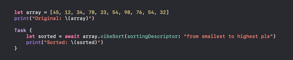                 let array = [45, 12, 34, 78, 23, 54, 98, 76, 54, 32]
                print("Original: \(array)")
                
                Task {
                    let sorted = await array.vibeSort(sortingDescriptor: "from smallest to highest pls")
                    print("Sorted: \(sorted)")
                }