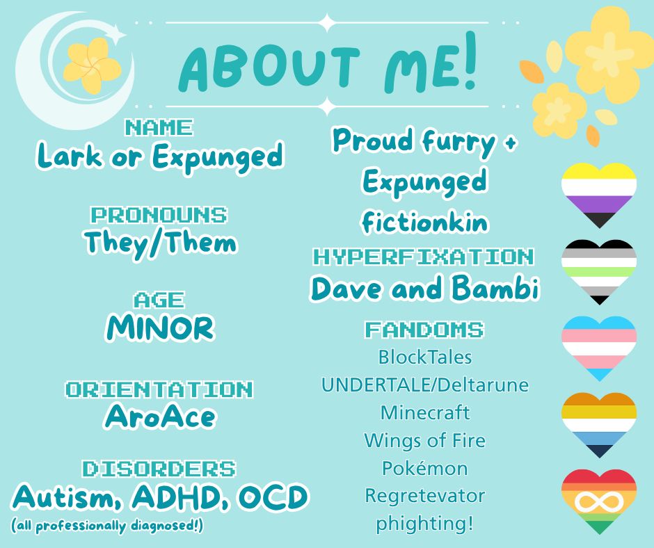 NAME
Lark or Expunged

PRONOUNS
They/Them

AGE
MINOR

ORIENTATION
AroAce

DISORDERS
Autism, ADHD, OCD
(all professionally diagnosed!)

ABOUT ME!
Proud furry +
Expunged fictionkin

HYPERFIXATION
Dave and Bambi

FANDOMS
BlockTales
UNDERTALE/Deltarune
Minecraft
Wings of Fire
Pokémon
Regretevator phighting!