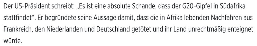 Der US-Präsident schreibt: „Es ist eine absolute Schande, dass der G20-Gipfel in Südafrika stattfindet“. Er begründete seine Aussage damit, dass die in Afrika lebenden Nachfahren aus Frankreich, den Niederlanden und Deutschland getötet und ihr Land unrechtmäßig enteignet würde.