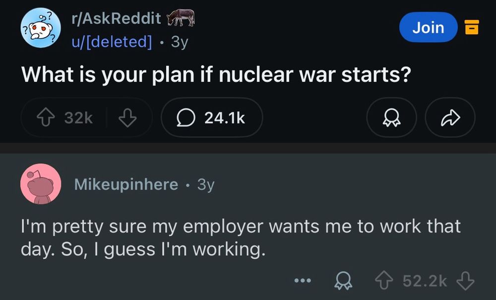 Ask Reddit:

What is your plan if nuclear war starts?

Mikeupinhere response 

I’m pretty sure my employer wants me to work that day. So, I guess I’m working.