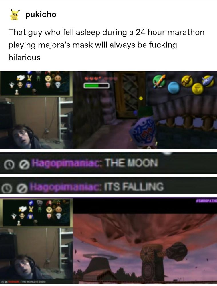 pukicho: That guy who feel asleep during a 24 hour marathon playing majors mask will always be fucking hilarious 

image 1: guy falling asleep playing majora's mask

image 2/3 (Hagopinmaniac):
THE MOON
ITS FALLING

image 4: the moon falling