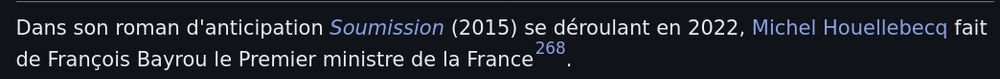 Extrait de la page wikipedia de François Bayrou:
Dans son roman d'anticipation Soumission (2015) se déroulant en 2022, Michel Houellebecq fait de François Bayrou le Premier ministre de la France.