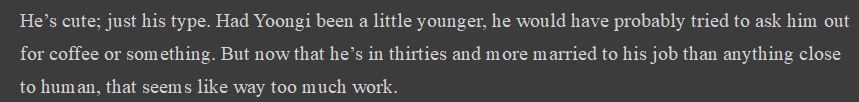 He’s cute; just his type. Had Yoongi been a little younger, he would have probably tried to ask him out for coffee or something. But now that he’s in thirties and more married to his job than anything close to human, that seems like way too much work.