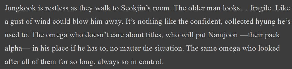 Jungkook is restless as they walk to Seokjin’s room. The older man looks… fragile. Like a gust of wind could blow him away. It’s nothing like the confident, collected hyung he’s used to. The omega who doesn’t care about titles, who will put Namjoon —their pack alpha— in his place if he has to, no matter the situation. The same omega who looked after all of them for so long, always so in control.