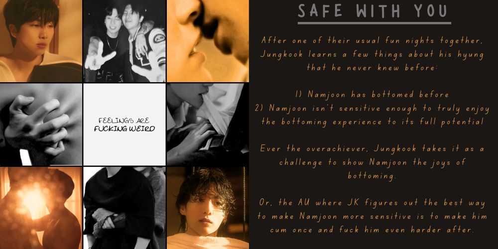 Namkook moodboard in a mix of golden tones pictures and black and white pictures with 9 pictures in total.

From left to right:
Top: golden picture of Namjoon with black hair, black and white pictue of Namkook together with JK's arm over Namjoon's as they throw peace signs, and a golden close-up of people's mouths as they're about to kiss.
Middle: black and white close up of someone's hand tightly gripping at the bare skin of someone's back, a simple sentence "feelings are fucking weird", and another black and white close up of someone lifting someone else's shirt with their teeth as their hand slides up said shirt.
Bottom: golden blurry picture of people kissing/about to kiss, black and white photo of faceless pictures hugging (one hugging the other from behind), a golden photo of Jungkook with his shaggy black hair.


Next to the moodboard, there is a summary with the title "Safe With You". The summary reads:

After one of their usual fun nights together, Jungkook learns a few things about his hyung  that he never knew before:

1) Namjoon has bottomed before
2) Namjoon isn't sensitive enough to truly enjoy the bottoming experience to its full potential

Ever the overachiever, Jungkook takes it as a challenge to show Namjoon the joys of bottoming.

Or, the AU where JK figures out the best way to make Namjoon more sensitive is to make him cum once and fuck him even harder after.
