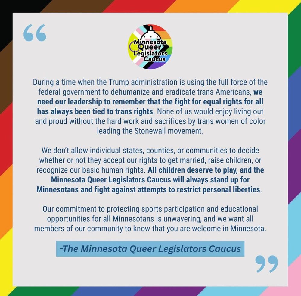 Screenshot of a press statement, reading: 

RELEASE: Minnesota Queer Legislators Caucus Respond to National Democrats Compromising on Trans Rights 
 
SAINT PAUL, Minn. – In response to comments made by prominent Democrats arguing Democrats need to compromise on issues impacting trans Americans, like sports participation, the Minnesota Queer Legislators Caucus issued the following statement: 
 
“During a time when the Trump administration is using the full force of the federal government to dehumanize and eradicate trans Americans, we need our leadership to remember that the fight for equal rights for all has always been tied to trans rights. None of us would enjoy living out and proud without the hard work and sacrifices by trans women of color leading the Stonewall movement. 
 
“We don’t allow individual states, counties, or communities to decide whether or not they accept our rights to get married, raise children, or recognize our basic human rights. All children deserve to play, and the Minnesota Queer Legislators Caucus will always stand up for Minnesotans and fight against attempts to restrict personal liberties.  
 
“Our commitment to protecting sports participation and educational opportunities for all Minnesotans is unwavering, and we want all members of our community to know that you are welcome in Minnesota.”