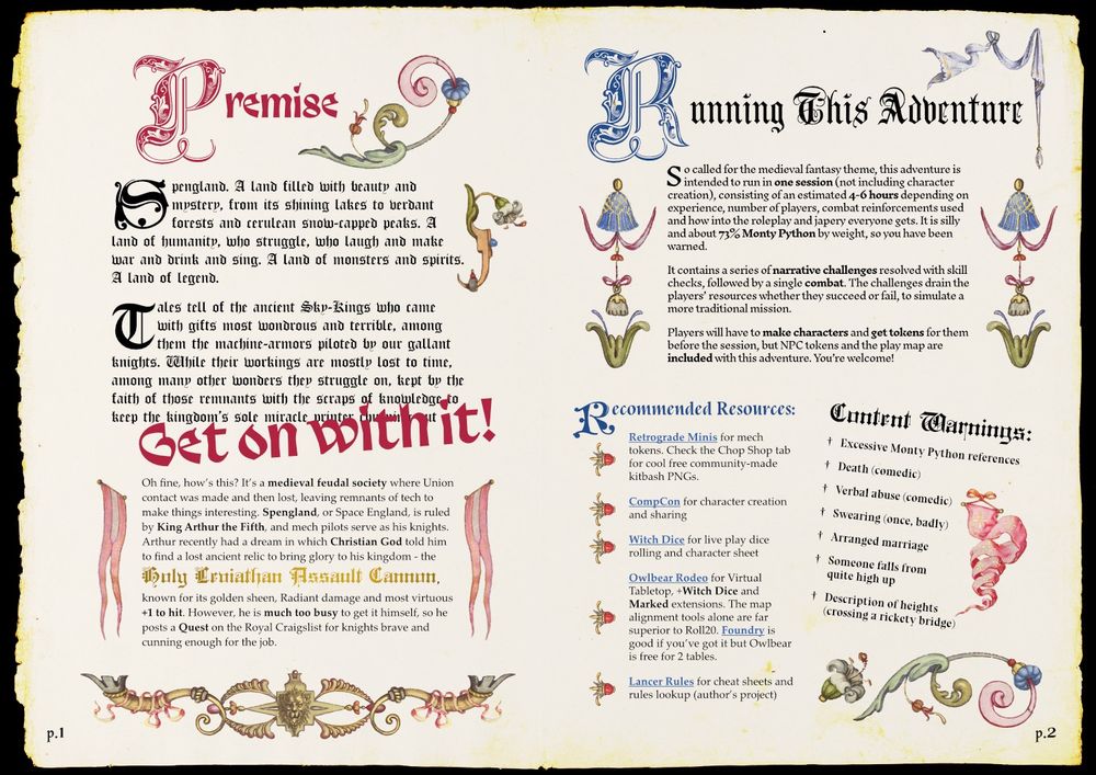 Book spread in the style of a medival illuminated manuscript, with large ornate drop capitals and watercolour decorative banners and florals. 

First page reads:
Premise
Spengland. A land filled with beauty and mystery, from its shining lakes to verdant forests and cerulean snow-capped peaks. A land of humanity, who struggle, who laugh and make war and drink and sing. A land of monsters and spirits. A land of legend. 
Tales tell of the ancient Sky-Kings who came with gifts most wondrous and terrible, among them the machine-armors piloted by our gallant knights. While their workings are mostly lost to time, among many other wonders they struggle on, kept by the faith of those remnants with the scraps of knowledge to keep the kingdom’s sole miracle printer churning out - GET ON WITH IT!
Oh fine, how’s this? It’s a medieval feudal society where Union contact was made and then lost, leaving remnants of tech to make things interesting. Spengland, or Space England, is ruled by King Arthur the Fifth, and mech pilots serve as his knights. Arthur recently had a dream in which Christian God told him to find a lost ancient relic to bring glory to his kingdom - the Holy Leviathan Assault Cannon, known for its golden sheen, Radiant damage and most virtuous +1 to hit. However, he is much too busy to get it himself, so he posts a Quest on the Royal Craigslist for knights brave and cunning enough for the job.

Running this adventure
This adventure is intended to run in one session (not including character creation), consisting of an estimated 4-6 hours depending on experience, number of players, combat reinforcements used and how into the roleplay and japery everyone gets. It is silly and about 73% Monty Python by weight, so you have been warned.
It contains a series of narrative challenges resolved with skill checks, followed by a single combat. The challenges drain the players’ resources whether they succeed or fail, to simulate a more traditional mission. ...oops out of charactr