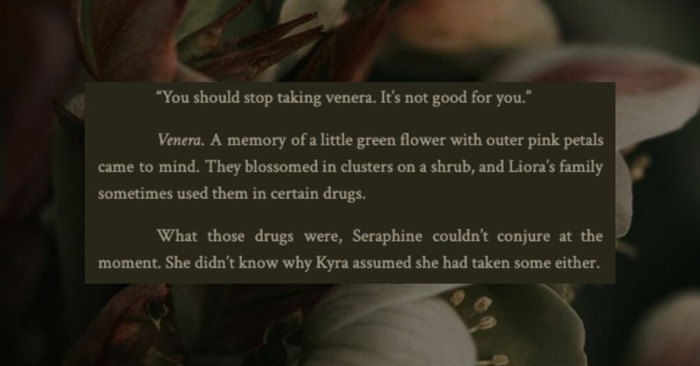 	"You should stop taking venera. It's not good for you."
	Venera. A memory of a little green flower with outer pink petals came to mind. They blossomed in clusters on a shrub, and Liora’s family sometimes used them in certain drugs. 
	What those drugs were, Seraphine couldn’t conjure at the moment. She didn’t know why Kyra assumed she had taken some either.