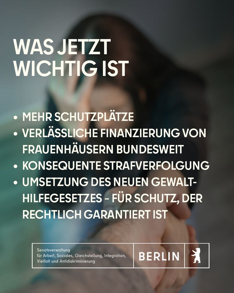 Eine verängstigte Frau hält schützend die Hände vor das Gesicht. Text: „Was jetzt wichtig ist: Mehr Schutzplätze, verlässliche Finanzierung von Frauenhäusern bundesweit, konsequente Strafverfolgung, Umsetzung des neuen Gewalthilfegesetzes – für Schutz, der rechtlich garantiert ist“. Auch hier erscheint das Logo der Berliner Senatsverwaltung für Arbeit, Soziales, Gleichstellung, Integration, Vielfalt und Antidiskriminierung.