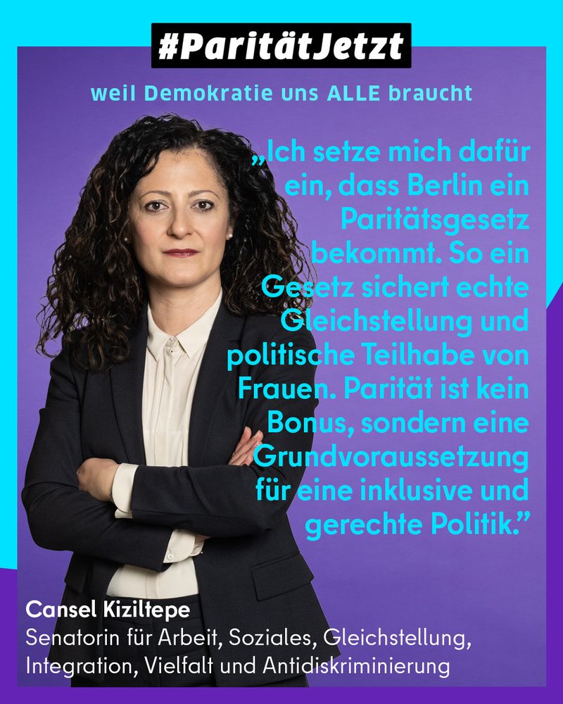 #ParitätJetzt
Weil Demokratie uns alle braucht

Foto von Senatorin  für Arbeit, Soziales, Gleichstellung, Integration, Vielfalt und Antidiskriminierung Cansel Kiziltepe und ihr Zitat "Ich setze mich dafür ein, dass Berlin ein Paritätsgesetz bekommt. So ein Gesetz sichert echte Gleichstellung und politische Teilhabe von Frauen.
Parität ist kein Bonus, sondern eine Grundvoraussetzung für eine inklusive und gerechte Politik." 