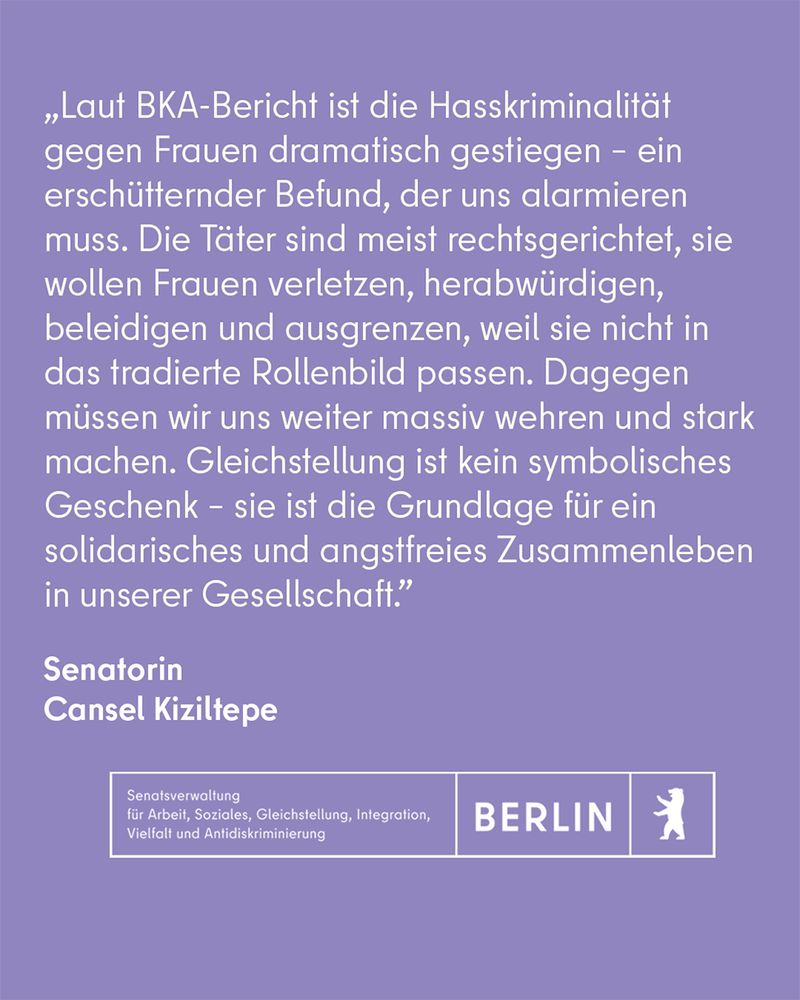 Das Zitat der Senatorin Cansel Kiziltepe: "Laut BKA-Bericht ist die Hasskriminalität gegen Frauen dramatisch gestiegen – ein erschütternder Befund, der uns alarmieren muss. 
Die Täter sind meist rechtsgerichtet, sie wollen Frauen verletzen, herabwürdigen, beleidigen und ausgrenzen, weil sie nicht in das tradierte Rollenbild passen. 
Dagegen müssen wir uns weiter massiv wehren und stark machen. 
Gleichstellung ist kein symbolisches Geschenk - sie ist die Grundlage für ein solidarisches und angstfreies Zusammenleben in unserer Gesellschaft."