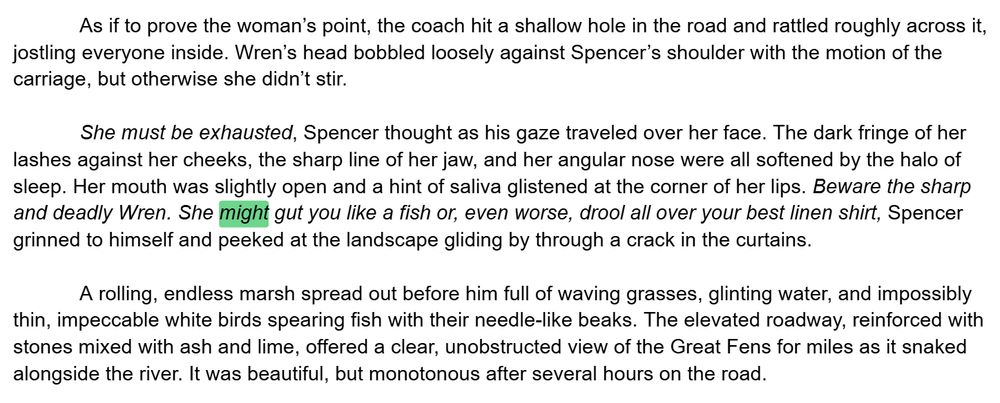 As if to prove the woman’s point, the coach hit a shallow hole in the road and rattled roughly across it, jostling everyone inside. Wren’s head bobbled loosely against Spencer’s shoulder with the motion of the carriage, but otherwise she didn’t stir. 

She must be exhausted, Spencer thought as his gaze traveled over her face. The dark fringe of her lashes against her cheeks, the sharp line of her jaw, and her angular nose were all softened by the halo of sleep. Her mouth was slightly open and a hint of saliva glistened at the corner of her lips. Beware the sharp and deadly Wren. She might gut you like a fish or, even worse, drool all over your best linen shirt, Spencer grinned to himself and peeked at the landscape gliding by through a crack in the curtains. 

A rolling, endless marsh spread out before him full of waving grasses, glinting water, and impossibly thin, impeccable white birds spearing fish with their needle-like beaks. The elevated roadway, reinforced with stones mixed with ash and lime, offered a clear, unobstructed view of the Great Fens for miles as it snaked alongside the river. It was beautiful, but monotonous after several hours on the road. 
