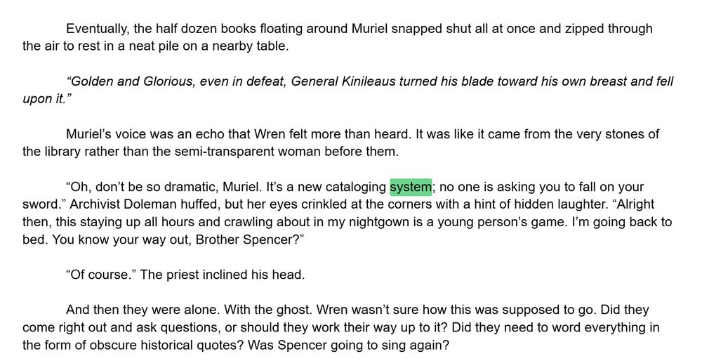 Eventually, the half dozen books floating around Muriel snapped shut all at once and zipped through the air to rest in a neat pile on a nearby table. 

“Golden and Glorious, even in defeat, General Kinileaus turned his blade toward his own breast and fell upon it.” 

Muriel’s voice was an echo that Wren felt more than heard. It was like it came from the very stones of the library rather than the semi-transparent woman before them.

“Oh, don’t be so dramatic, Muriel. It’s a new cataloging system; no one is asking you to fall on your sword.” Archivist Doleman huffed, but her eyes crinkled at the corners with a hint of hidden laughter. “Alright then, this staying up all hours and crawling about in my nightgown is a young person’s game. I’m going back to bed. You know your way out, Brother Spencer?” 

“Of course.” The priest inclined his head.

And then they were alone. With the ghost. Wren wasn’t sure how this was supposed to go. Did they come right out and ask questions, or should they work their way up to it? Did they need to word everything in the form of obscure historical quotes? Was Spencer going to sing again? 

