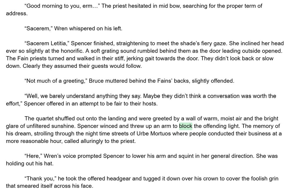 “Good morning to you, erm…” The priest hesitated in mid bow, searching for the proper term of address. 

“Sacerem,” Wren whispered on his left.

“Sacerem Letitia,” Spencer finished, straightening to meet the shade’s fiery gaze. She inclined her head ever so slightly at the honorific. A soft grating sound rumbled behind them as the door leading outside opened. The Fain priests turned and walked in their stiff, jerking gait towards the door. They didn’t look back or slow down. Clearly they assumed their guests would follow. 

“Not much of a greeting,” Bruce muttered behind the Fains’ backs, slightly offended.

“Well, we barely understand anything they say. Maybe they didn’t think a conversation was worth the effort,” Spencer offered in an attempt to be fair to their hosts.

The quartet shuffled out onto the landing and were greeted by a wall of warm, moist air and the bright glare of unfiltered sunshine. Spencer winced and threw up an arm to block the offending light. The memory of his dream, strolling through the night time streets of Urbe Mortuos where people conducted their business at a more reasonable hour, called alluringly to the priest. 

“Here,” Wren’s voice prompted Spencer to lower his arm and squint in her general direction. She was holding out his hat. 

“Thank you,” he took the offered headgear and tugged it down over his crown to cover the foolish grin that smeared itself across his face. 

