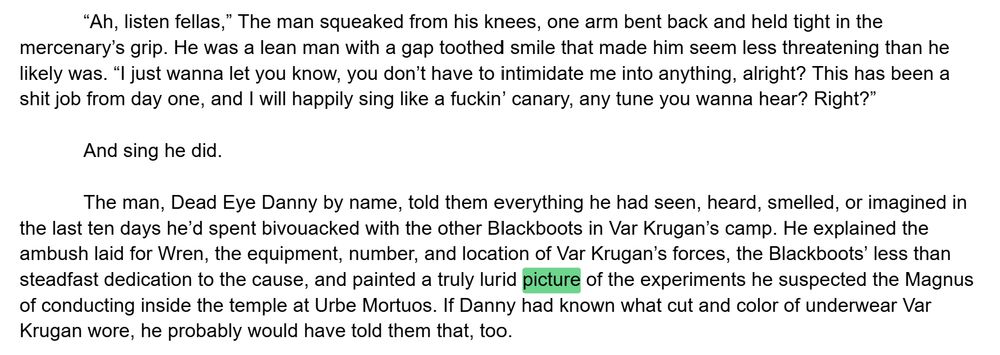 “Ah, listen fellas,” The man squeaked from his knees, one arm bent back and held tight in the mercenary’s grip. He was a lean man with a gap toothed smile that made him seem less threatening than he likely was. “I just wanna let you know, you don’t have to intimidate me into anything, alright? This has been a shit job from day one, and I will happily sing like a fuckin’ canary, any tune you wanna hear? Right?”

And sing he did. 

The man, Dead Eye Danny by name, told them everything he had seen, heard, smelled, or imagined in the last ten days he’d spent bivouacked with the other Blackboots in Var Krugan’s camp. He explained the ambush laid for Wren, the equipment, number, and location of Var Krugan’s forces, the Blackboots’ less than steadfast dedication to the cause, and painted a truly lurid picture of the experiments he suspected the Magnus of conducting inside the temple at Urbe Mortuos. If Danny had known what cut and color of underwear Var Krugan wore, he probably would have told them that, too. 
