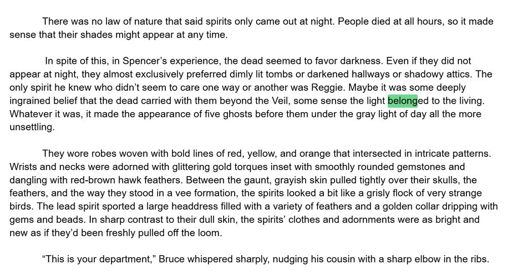 There was no law of nature that said spirits only came out at night. People died at all hours, so it made sense that their shades might appear at any time.

 In spite of this, in Spencer’s experience, the dead seemed to favor darkness. Even if they did not appear at night, they almost exclusively preferred dimly lit tombs or darkened hallways or shadowy attics. The only spirit he knew who didn’t seem to care one way or another was Reggie. Maybe it was some deeply ingrained belief that the dead carried with them beyond the Veil, some sense the light belonged to the living. Whatever it was, it made the appearance of five ghosts before them under the gray light of day all the more unsettling. 

They wore robes woven with bold lines of red, yellow, and orange that intersected in intricate patterns. Wrists and necks were adorned with glittering gold torques inset with smoothly rounded gemstones and dangling with red-brown hawk feathers. Between the gaunt, grayish skin pulled tightly over their skulls, the feathers, and the way they stood in a vee formation, the spirits looked a bit like a grisly flock of very strange birds. The lead spirit sported a large headdress filled with a variety of feathers and a golden collar dripping with gems and beads. In sharp contrast to their dull skin, the spirits’ clothes and adornments were as bright and new as if they’d been freshly pulled off the loom. 

“This is your department,” Bruce whispered sharply, nudging his cousin with a sharp elbow in the ribs.
