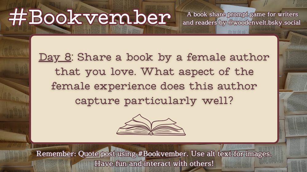 Bookvember, a book share prompt game for writers and readers by @woodenvelt.bsky.social 

Day 8: Share a book by a female author that you love. What aspect of the female experience does this author capture particularly well? Remember: Quote post using #Bookvember. Use alt text for images. Have fun and interact with others!
