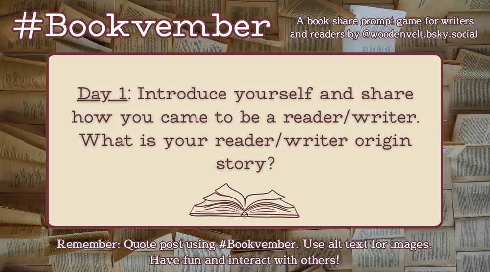 Bookvember, a book share prompt game for writers and readers by @woodenvelt.bsky.social 

Day 1: Introduce yourself and share how you came to be a reader/writer. What is your reader/writer origin story? Remember: Quote post using #Bookvember. Use alt text for images. Have fun and interact with others!
