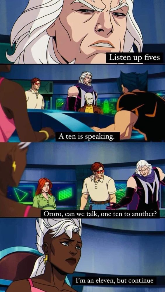 A meme from the animated X-Men series that shows Magneto, Storm, Wolverine, Cyclops, and Jean Gray in the situation room.  Magneto says: Listen up fives, a ten is speaking. Ororo, can we talk, one ten to another. Storm answers: I'm an eleven, but continue. 