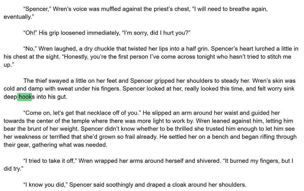 “Spencer,” Wren’s voice was muffled against the priest’s chest, “I will need to breathe again, eventually.”

“Oh!” His grip loosened immediately, “I’m sorry, did I hurt you?” 

“No,” Wren laughed, a dry chuckle that twisted her lips into a half grin. Spencer’s heart lurched a little in his chest at the sight. “Honestly, you’re the first person I’ve come across tonight who hasn’t tried to stitch me up.”

The thief swayed a little on her feet and Spencer gripped her shoulders to steady her. Wren’s skin was cold and damp with sweat under his fingers. Spencer looked at her, really looked this time, and felt worry sink deep hooks into his gut. 

“Come on, let’s get that necklace off of you.” He slipped an arm around her waist and guided her towards the center of the temple where there was more light to work by. Wren leaned against him, letting him bear the brunt of her weight. Spencer didn’t know whether to be thrilled she trusted him enough to let him see her weakness or terrified that she’d grown so frail already. He settled her on a bench and began rifling through their gear, gathering what was needed. 

“I tried to take it off,” Wren wrapped her arms around herself and shivered. “It burned my fingers, but I did try.” 

“I know you did,” Spencer said soothingly and draped a cloak around her shoulders.
