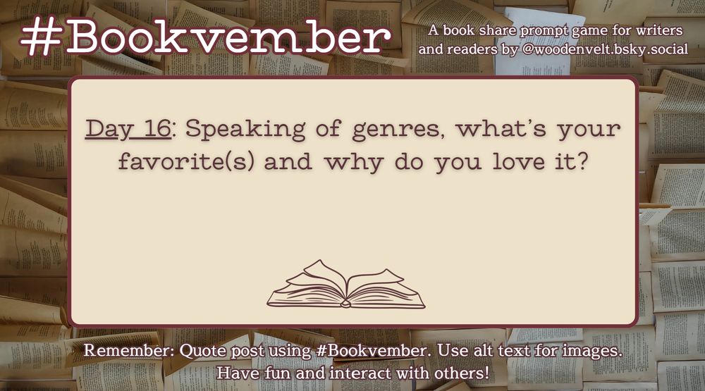 Bookvember, a book share prompt game for writers and readers by @woodenvelt.bsky.social 

Day 16: Speaking of genres, what’s your favorite or favorites and why do you love them? Remember: Quote post using #Bookvember. Use alt text for images. Have fun and interact with others!
