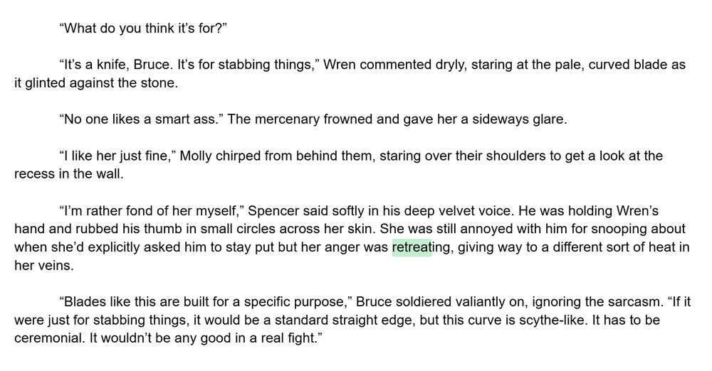 “What do you think it’s for?”
 
“It’s a knife, Bruce. It’s for stabbing things,” Wren commented dryly, staring at the pale, curved blade as it glinted against the stone. 

“No one likes a smart ass.” The mercenary frowned and gave her a sideways glare.

“I like her just fine,” Molly chirped from behind them, staring over their shoulders to get a look at the recess in the wall.

“I’m rather fond of her myself,” Spencer said softly in his deep velvet voice. He was holding Wren’s hand and rubbed his thumb in small circles across her skin. She was still annoyed with him for snooping about when she’d explicitly asked him to stay put but her anger was retreating, giving way to a different sort of heat in her veins. 

“Blades like this are built for a specific purpose,” Bruce soldiered valiantly on, ignoring the sarcasm. “If it were just for stabbing things, it would be a standard straight edge, but this curve is scythe-like. It has to be ceremonial. It wouldn’t be any good in a real fight.” 
