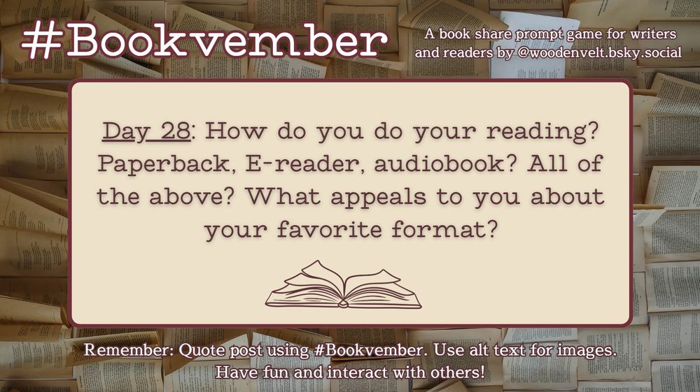 Bookvember, a book share prompt game for writers and readers by @woodenvelt.bsky.social 

Day 28: How do you do your reading? Paperback, E-reader, audiobook? All of the above? What appeals to you about your favorite format? #Bookvember. Use alt text for images. Have fun and interact with others!
