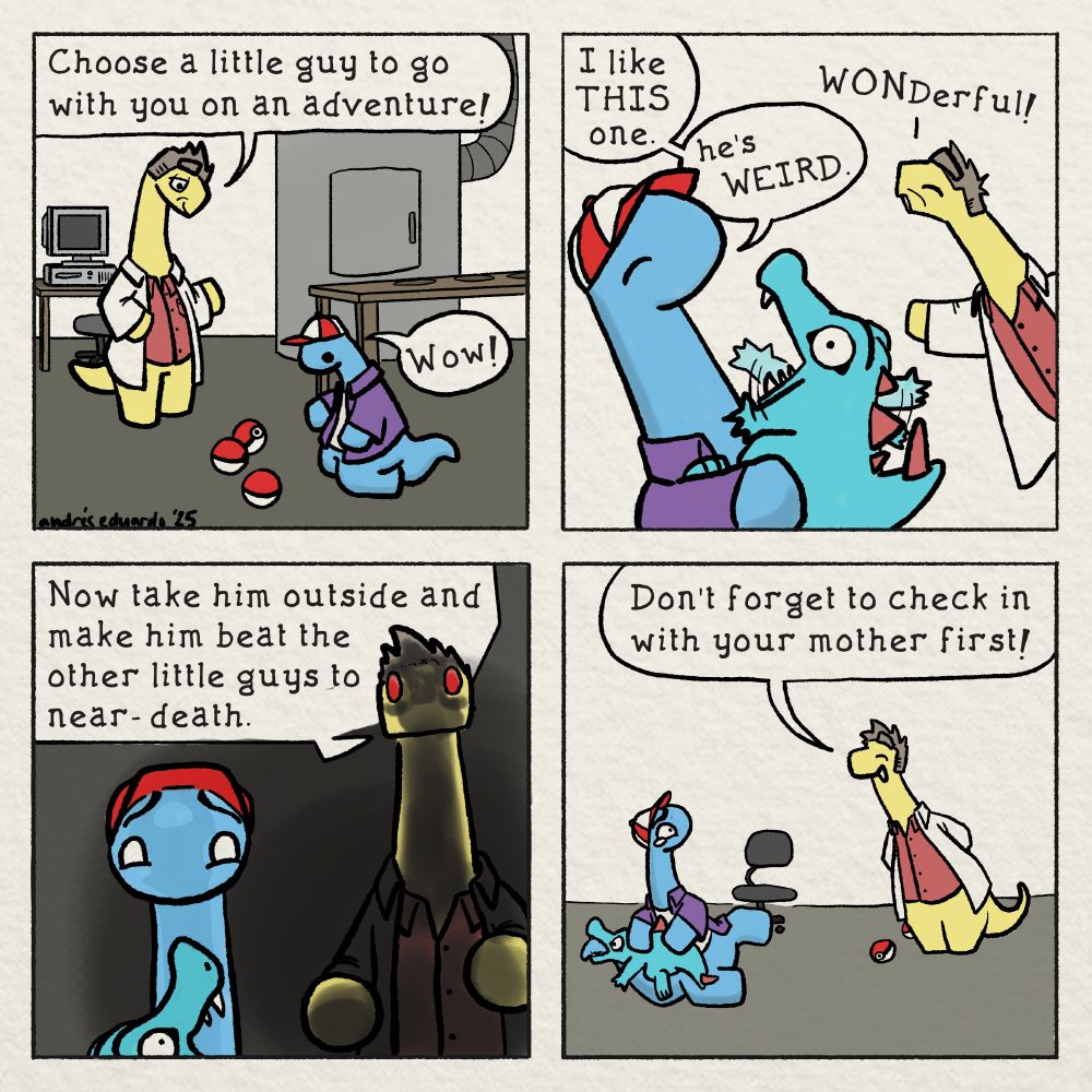 Professor Oak as a dinosaur: "Choose a little guy to go with you on an adventure!"
Young blue dinosaur: "Wow!"

Blue: I like THIS one. he's WEIRD.
Oak: WONDerful!

Oak: Now take himoutside and make him beat the other little guys to near-death.

Oak: Don't forget to check in with your mother first!