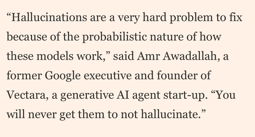 Hallucinations are a very hard problem to fix because of the probabilistic nature of how these models work,” said Amr Awadallah, a former Google executive and founder of Vectara, a generative AI agent start-up. “You will never get them to not hallucinate.”