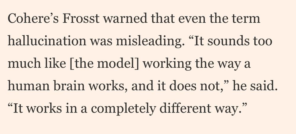 Cohere’s Frosst warned that even the term hallucination was misleading. “It sounds too much like [the model] working the way a human brain works, and it does not,” he said. “It works in a completely different way.”