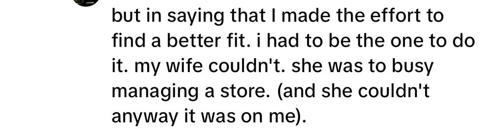 but in saying that I made the effort to find a better fit. i had to be the one to do it. my wife couldn't. she was to busy managing a store. (and she couldn't anyway it was on me).