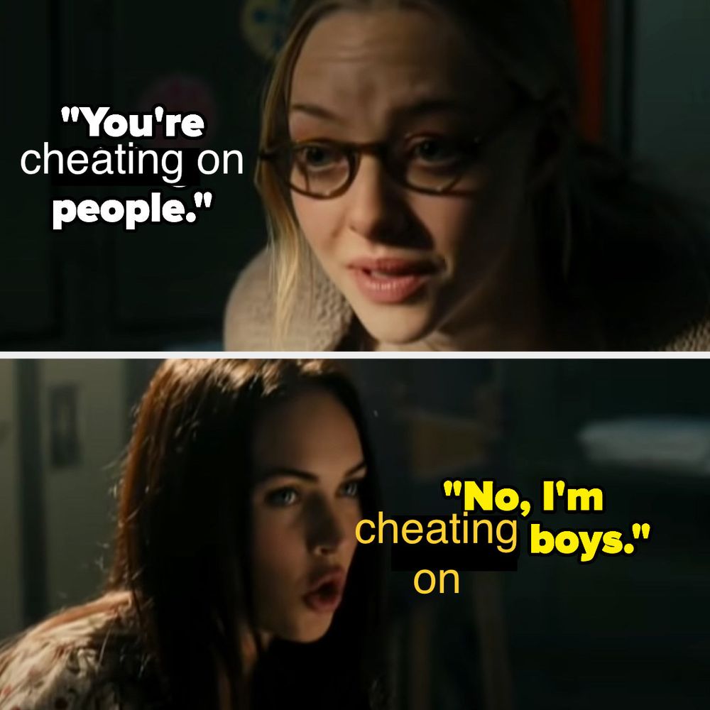 The meme from Jennifer’s Body with the text changed. 

Frame 1: “you’re cheating on people”
Frame 2: “No, I’m cheating on boys.”