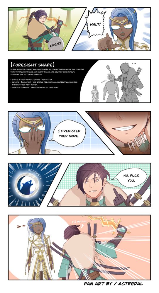 8-panel comic about the interaction between Lone Wolf and Foresight Snare in FEH.

Panel 1: Brave Felix swings his sword at a faceless enemy.

Panel 2: Heimdallr points and yells, “Halt!”

Panel 3: Felix’s sword stops right at the enemy’s neck but doesn’t cut him. A description of Foresight Snare is included in the panel. The general idea is that Foresight Snare can cancel a foe’s attack and end their action if no combat has happened yet that phase.

Panel 4: Heimdallr pushes up her glasses while saying, “I predicted your move.”

Panel 5: Close-up of Felix smirking.

Panel 6: The Lone Wolf icon glows with text that says “activate” beside it.

Panel 7: Felix sticks up his middle finger and says, “No. Fuck you.”

Panel 8: Felix attacks Heimdallr, who has the surprised Pikachu face. Text next to Felix reads “+1 action” because one of the effects of Lone Wolf is that he can gain an extra action after taking a non-combat action.