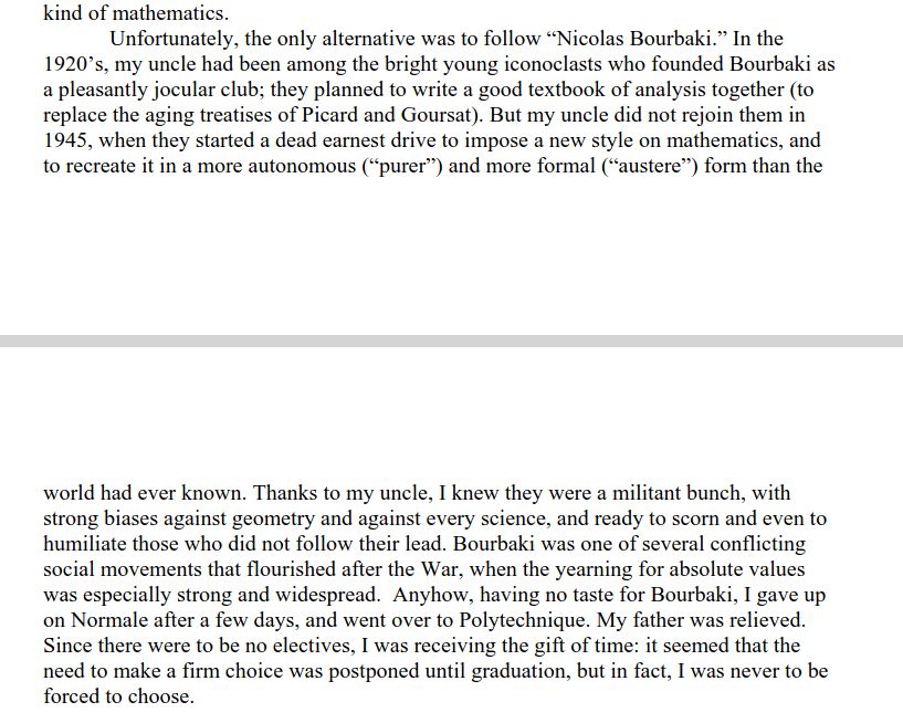 Unfortunately, the only alternative was to follow “Nicolas Bourbaki.” In the
1920’s, my uncle had been among the bright young iconoclasts who founded Bourbaki as
a pleasantly jocular club; they planned to write a good textbook of analysis together (to
replace the aging treatises of Picard and Goursat). But my uncle did not rejoin them in
1945, when they started a dead earnest drive to impose a new style on mathematics, and
to recreate it in a more autonomous (“purer”) and more formal (“austere”) form than the
world had ever known. Thanks to my uncle, I knew they were a militant bunch, with
strong biases against geometry and against every science, and ready to scorn and even to
humiliate those who did not follow their lead. Bourbaki was one of several conflicting
social movements that flourished after the War, when the yearning for absolute values
was especially strong and widespread. Anyhow, having no taste for Bourbaki, I gave up
on Normale after a few days, and went over to Polytechnique. 