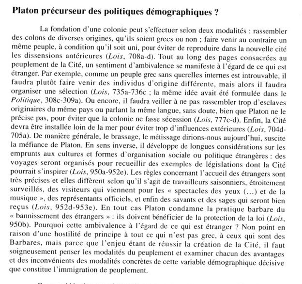 Tout au long des pages consacrées
au peuplement de la Cité, un sentiment d'ambivalence se manifeste à
l'égard de ce qui est étranger. Par exemple, comme un peuple grec sans
querelles internes est introuvable, il faudra plutôt faire venir des individus
d'origines différentes, mais alors il faudra organiser une sélection {Lois,
735a-736c; la même idée avait été formulée dans le Politique, 308c-309a)
et veiller à ne pas rassembler trop d'esclaves originaires du même pays ou
parlant la même langue {Lois, lllc-à). Enfin, la Cité devra être installée
loin de la mer pour éviter trop d'influences extérieures {Lois, 704d-705a).
De manière générale, le brassage - le métissage dirions-nous
aujourd'hui - suscite donc la méfiance de Platon. À l'inverse, il développe
de longues considérations sur les emprunts aux cultures et formes
d'organisation sociale ou politique étrangères : des voyages seront organisés
pour prendre des exemples de législations dont la Cité pourrait s'inspirer
{Lois, 950a-952e). Les règles concernant l'accueil des étrangers sont très
précises et elles diffèrent selon qu'il s'agit des travailleurs saisonniers,
étroitement surveillés, des touristes qui viennent pour les « spectacles des
yeux [...] et de la musique », des représentants officiels, et enfin des
savants et des sages qui seront bien reçus {Lois, 952d-953e). En tout cas,
Platon condamne la pratique barbare du « bannissement des étrangers » :
ils doivent bénéficier de la protection de la loi {Lois, 950b). Pourquoi cette
ambivalence sur ce qui est étranger? Non point en raison d'une hostilité
de principe à tout ce qui n'est pas grec, à ceux qui sont des Barbares, mais
parce que l'enjeu étant de réussir la création de la Cité, il faut
soigneusement penser le peuplement et examiner chacun des avantages et des
inconvénients des modalités concrètes de l'immigration de peuplement. C'est
tout le problème du savoir requis pour fonder une politique'3'.