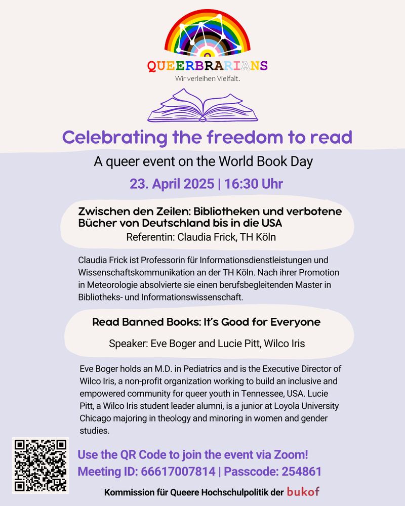 Flyer des Events

Oben das Logo der Queerbrarians mit ihrem Slogan: Wir verleihen Vielfalt

Celebrating the freedom to read

A queer event on the World Book Day

23. April 2025 | 16:30 Uhr

Zwischen den Zeilen: Bibliotheken und verbotene Bücher von Deutschland bis in die USA

Referentin: Claudia Frick, TH Köln

Claudia Frick ist Professorin für Informationsdienstleistungen und Wissenschaftskommunikation an der TH Köln. Nach ihrer Promotion in Meteorologie absolvierte sie einen berufsbegleitenden Master in Bibliotheks- und Informationswissenschaft.

Read Banned Books: It's Good for Everyone

Speaker: Eve Boger and Lucie Pitt, Wilco Iris

Eve Boger holds an M.D. in Pediatrics and is the Executive Director of Wilco Iris, a non-profit organization working to build an inclusive and empowered community for queer youth in Tennessee, USA. Lucie Pitt, a Wilco Iris student leader alumni, is a junior at Loyola University Chicago majoring in theology and minoring in women and gender studies.

Use the QR Code to join the event via Zoom!
Meeting ID: 66617007814 | Passcode: 254861

Kommission für Queere Hochschulpolitik der bukof