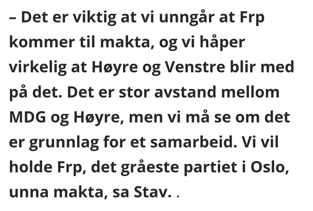 – Det er viktig at vi unngår at Frp kommer til makta, og vi håper virkelig at Høyre og Venstre blir med på det. Det er stor avstand mellom MDG og Høyre, men vi må se om det er grunnlag for et samarbeid. Vi vil holde Frp, det gråeste partiet i Oslo, unna makta, sa Stav.